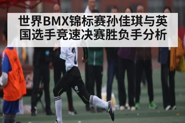 世界BMX锦标赛孙佳琪与英国选手竞速决赛胜负手分析